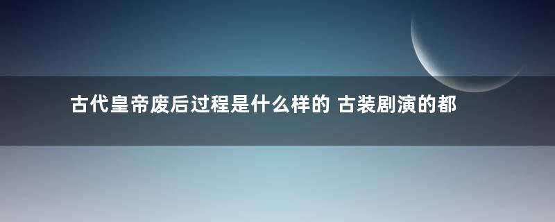 古代皇帝废后过程是什么样的 古装剧演的都是真的吗